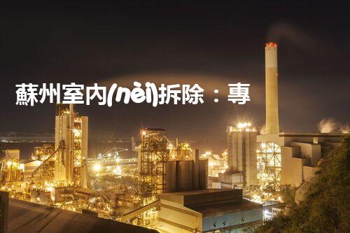蘇州室內(nèi)拆除：專業(yè)高效，安全環(huán)保一站式服務